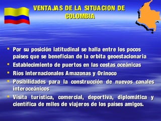 VENTA JA S DE LA SITUA CION DE
COLOMBIA
Por su posición latitudinal se halla entr e los pocos
países que se benefician de la orbita geoestacionar ia
Establecimiento de puertos en las costas oceánicas
Ríos internacionales A mazonas y Orinoco
Posibilidades par a la construcción de nuevos canales
inter oceánicos
Visita tur ística, comercial, depor tiva, diplomática y
científica de miles de viajer os de los países amigos.