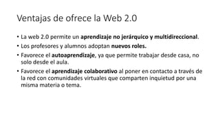 Ventajas de ofrece la Web 2.0
• La web 2.0 permite un aprendizaje no jerárquico y multidireccional.
• Los profesores y alumnos adoptan nuevos roles.
• Favorece el autoaprendizaje, ya que permite trabajar desde casa, no
solo desde el aula.
• Favorece el aprendizaje colaborativo al poner en contacto a través de
la red con comunidades virtuales que comparten inquietud por una
misma materia o tema.
 