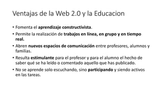 Ventajas de la Web 2.0 y la Educacion
• Fomenta el aprendizaje constructivista.
• Permite la realización de trabajos en línea, en grupo y en tiempo
real.
• Abren nuevos espacios de comunicación entre profesores, alumnos y
familias.
• Resulta estimulante para el profesor y para el alumno el hecho de
saber qué se ha leído o comentado aquello que has publicado.
• No se aprende solo escuchando, sino participando y siendo activos
en las tareas.
 