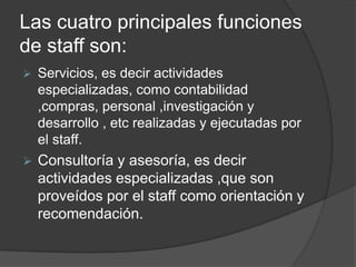 Las cuatro principales funciones
de staff son:
 Servicios, es decir actividades
especializadas, como contabilidad
,compras, personal ,investigación y
desarrollo , etc realizadas y ejecutadas por
el staff.
 Consultoría y asesoría, es decir
actividades especializadas ,que son
proveídos por el staff como orientación y
recomendación.
 
