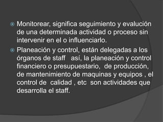 Monitorear, significa seguimiento y evalución
de una determinada actividad o proceso sin
intervenir en el o influenciarlo.
 Planeación y control, están delegadas a los
órganos de staff así, la planeación y control
financiero o presupuestario, de producción,
de mantenimiento de maquinas y equipos , el
control de calidad , etc son actividades que
desarrolla el staff.
 