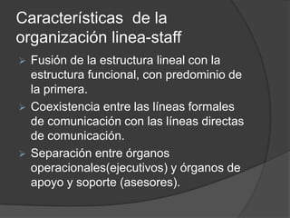 Características de la
organización linea-staff
 Fusión de la estructura lineal con la
estructura funcional, con predominio de
la primera.
 Coexistencia entre las líneas formales
de comunicación con las líneas directas
de comunicación.
 Separación entre órganos
operacionales(ejecutivos) y órganos de
apoyo y soporte (asesores).
 