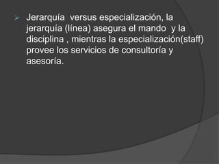  Jerarquía versus especialización, la
jerarquía (línea) asegura el mando y la
disciplina , mientras la especialización(staff)
provee los servicios de consultoría y
asesoría.
 