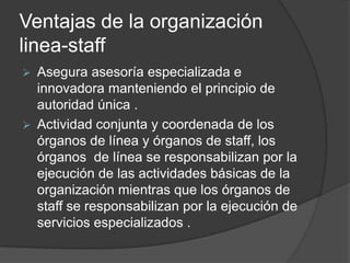 Ventajas de la organización
linea-staff
 Asegura asesoría especializada e
innovadora manteniendo el principio de
autoridad única .
 Actividad conjunta y coordenada de los
órganos de línea y órganos de staff, los
órganos de línea se responsabilizan por la
ejecución de las actividades básicas de la
organización mientras que los órganos de
staff se responsabilizan por la ejecución de
servicios especializados .
 