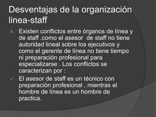 Desventajas de la organización
linea-staff
A. Existen conflictos entre órganos de línea y
de staff .como el asesor de staff no tiene
autoridad lineal sobre los ejecutivos y
como el gerente de línea no tiene tiempo
ni preparación profesional para
especializarse . Los conflictos se
caracterizan por :
 El asesor de staff es un técnico con
preparación profesional , mientras el
hombre de línea es un hombre de
practica.
 