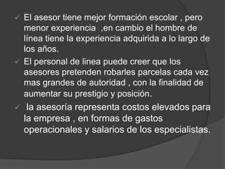  El asesor tiene mejor formación escolar , pero
menor experiencia ,en cambio el hombre de
línea tiene la experiencia adquirida a lo largo de
los años.
 El personal de linea puede creer que los
asesores pretenden robarles parcelas cada vez
mas grandes de autoridad , con la finalidad de
aumentar su prestigio y posición.
 la asesoría representa costos elevados para
la empresa , en formas de gastos
operacionales y salarios de los especialistas.
 