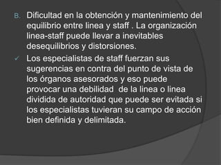 B. Dificultad en la obtención y mantenimiento del
equilibrio entre linea y staff . La organización
linea-staff puede llevar a inevitables
desequilibrios y distorsiones.
 Los especialistas de staff fuerzan sus
sugerencias en contra del punto de vista de
los órganos asesorados y eso puede
provocar una debilidad de la linea o linea
dividida de autoridad que puede ser evitada si
los especialistas tuvieran su campo de acción
bien definida y delimitada.
 