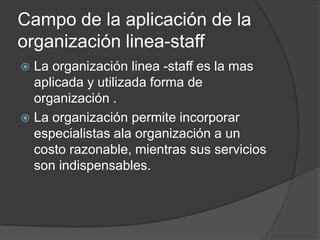Campo de la aplicación de la
organización linea-staff
 La organización linea -staff es la mas
aplicada y utilizada forma de
organización .
 La organización permite incorporar
especialistas ala organización a un
costo razonable, mientras sus servicios
son indispensables.
 