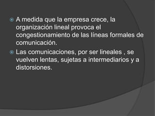 A medida que la empresa crece, la
organización lineal provoca el
congestionamiento de las líneas formales de
comunicación.
 Las comunicaciones, por ser lineales , se
vuelven lentas, sujetas a intermediarios y a
distorsiones.
 