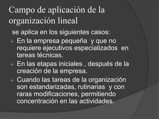 Campo de aplicación de la
organización lineal
se aplica en los siguientes casos:
 En la empresa pequeña y que no
requiere ejecutivos especializados en
tareas técnicas.
 En las etapas iniciales , después de la
creación de la empresa.
 Cuando las tareas de la organización
son estandarizadas, rutinarias y con
raras modificaciones, permitiendo
concentración en las actividades.
 