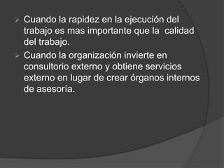  Cuando la rapidez en la ejecución del
trabajo es mas importante que la calidad
del trabajo.
 Cuando la organización invierte en
consultorio externo y obtiene servicios
externo en lugar de crear órganos internos
de asesoría.
 