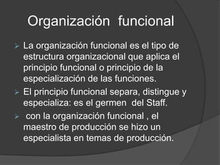 Organización funcional
 La organización funcional es el tipo de
estructura organizacional que aplica el
principio funcional o principio de la
especialización de las funciones.
 El principio funcional separa, distingue y
especializa: es el germen del Staff.
 con la organización funcional , el
maestro de producción se hizo un
especialista en temas de producción.
 