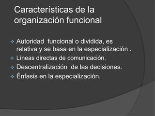 Características de la
organización funcional
 Autoridad funcional o dividida, es
relativa y se basa en la especialización .
 Líneas directas de comunicación.
 Descentralización de las decisiones.
 Énfasis en la especialización.
 