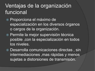Ventajas de la organización
funcional
 Proporciona el máximo de
especialización en los diversos órganos
o cargos de la organización.
 Permite la mejor supervisión técnica
posible ,con la especialización en todos
los niveles.
 Desarrolla comunicaciones directas , sin
intermediaciones ,mas rápidas y menos
sujetas a distorsiones de transmisión.
 