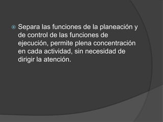  Separa las funciones de la planeación y
de control de las funciones de
ejecución, permite plena concentración
en cada actividad, sin necesidad de
dirigir la atención.
 