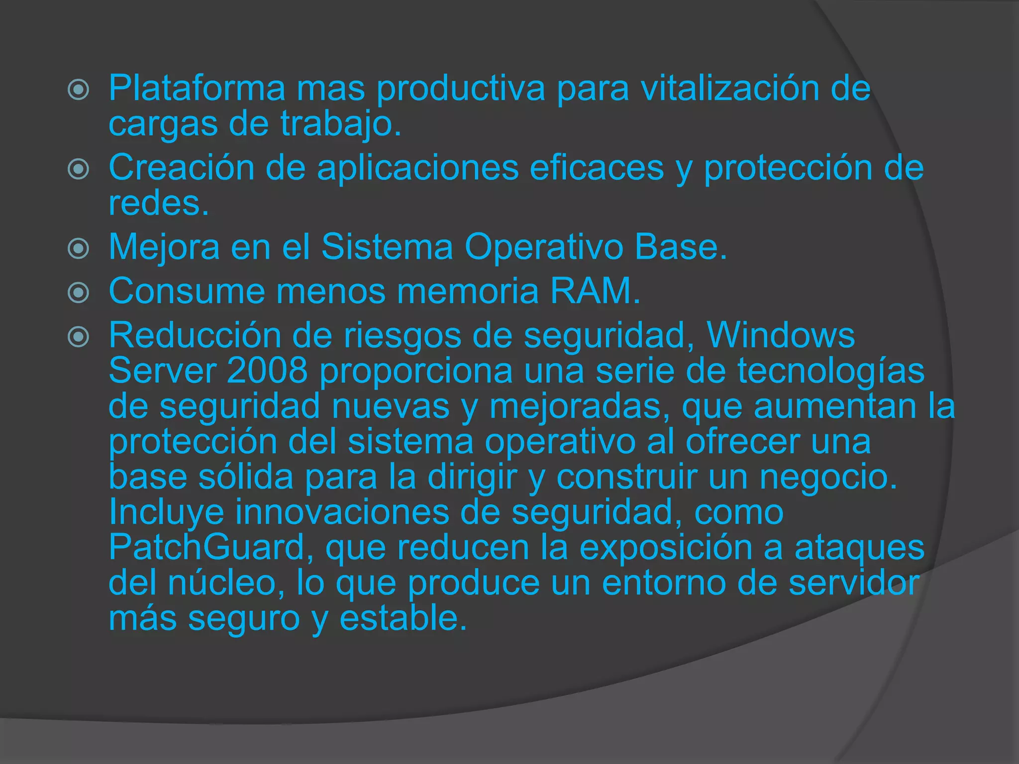   Plataforma mas productiva para vitalización de
    cargas de trabajo.
   Creación de aplicaciones eficaces y protección de
    redes.
   Mejora en el Sistema Operativo Base.
   Consume menos memoria RAM.
   Reducción de riesgos de seguridad, Windows
    Server 2008 proporciona una serie de tecnologías
    de seguridad nuevas y mejoradas, que aumentan la
    protección del sistema operativo al ofrecer una
    base sólida para la dirigir y construir un negocio.
    Incluye innovaciones de seguridad, como
    PatchGuard, que reducen la exposición a ataques
    del núcleo, lo que produce un entorno de servidor
    más seguro y estable.
 