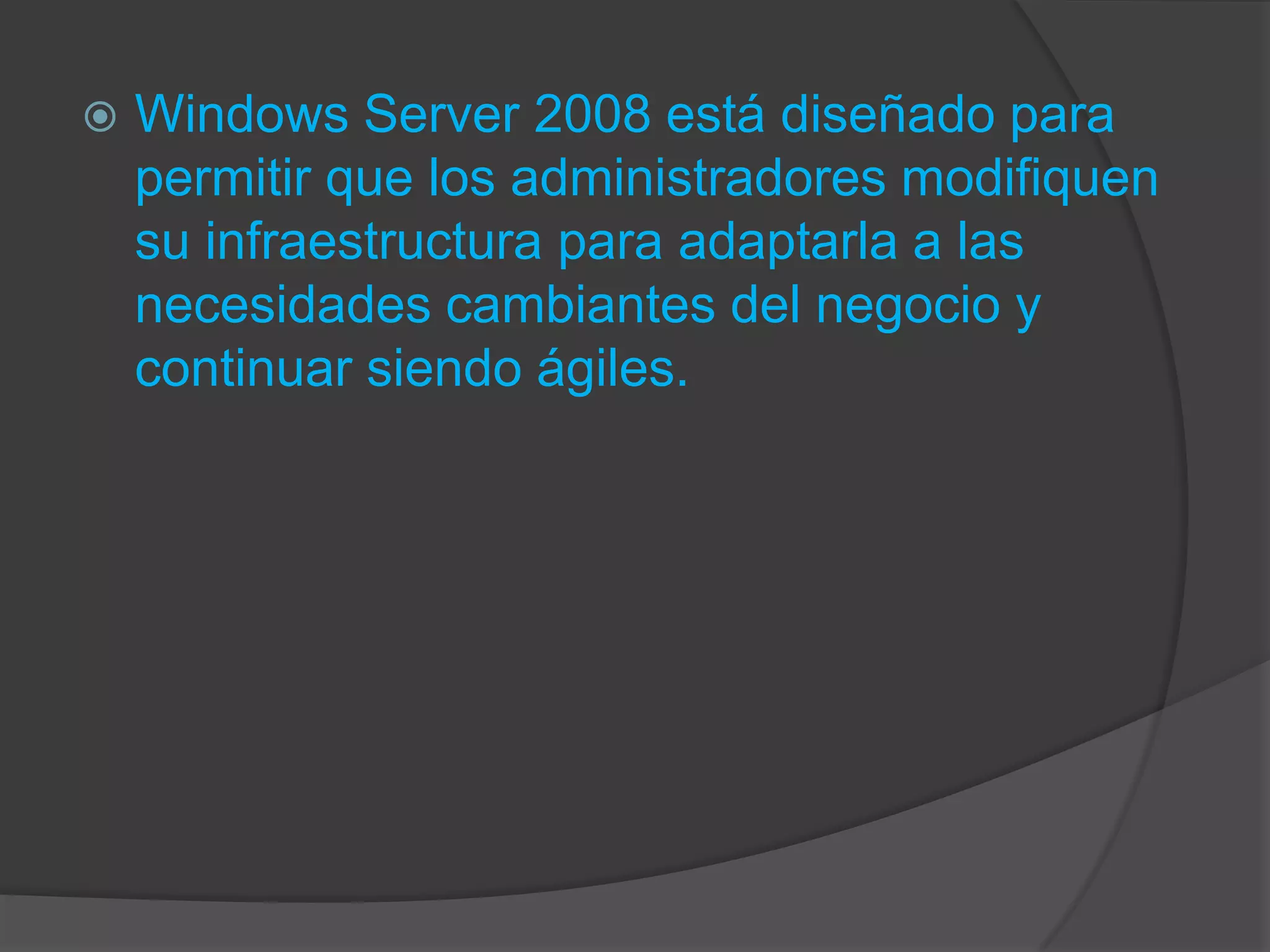    Windows Server 2008 está diseñado para
    permitir que los administradores modifiquen
    su infraestructura para adaptarla a las
    necesidades cambiantes del negocio y
    continuar siendo ágiles.
 