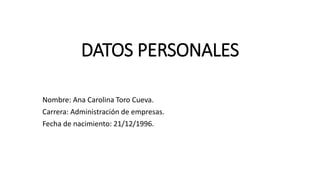 DATOS PERSONALES
Nombre: Ana Carolina Toro Cueva.
Carrera: Administración de empresas.
Fecha de nacimiento: 21/12/1996.
 