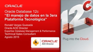 Copyright © 2013, Oracle and/or its affiliates. All rights reserved.1
Oracle Database 12c
“El manejo de datos en la 3era
Plataforma Tecnológica”
Ronald Vargas Quesada
Oracle ACE Director
Expertise Database Management & Performance
Technical Sales Consultant
Agosto 2015
 