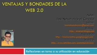 VENTAJAS Y BONDADES DE LA WEB 2.0 Reflexiones en torno a su utilización en educación Autor: José Nelson Alvarez Carvajal Correo:   [email_address]   Weblog:  http://ensenet.blogia.com Página Web : http://innovaciontics.googlepages.com   Web 2.0:  http://www.netvibes.com/josenelsonalvarez   