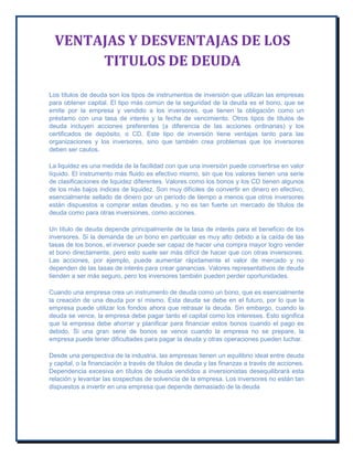 VENTAJAS Y DESVENTAJAS DE LOS
TITULOS DE DEUDA
Los títulos de deuda son los tipos de instrumentos de inversión que utilizan las empresas
para obtener capital. El tipo más común de la seguridad de la deuda es el bono, que se
emite por la empresa y vendido a los inversores, que tienen la obligación como un
préstamo con una tasa de interés y la fecha de vencimiento. Otros tipos de títulos de
deuda incluyen acciones preferentes (a diferencia de las acciones ordinarias) y los
certificados de depósito, o CD. Este tipo de inversión tiene ventajas tanto para las
organizaciones y los inversores, sino que también crea problemas que los inversores
deben ser cautos.
La liquidez es una medida de la facilidad con que una inversión puede convertirse en valor
líquido. El instrumento más fluido es efectivo mismo, sin que los valores tienen una serie
de clasificaciones de liquidez diferentes. Valores como los bonos y los CD tienen algunos
de los más bajos índices de liquidez. Son muy difíciles de convertir en dinero en efectivo,
esencialmente sellado de dinero por un período de tiempo a menos que otros inversores
están dispuestos a comprar estas deudas, y no es tan fuerte un mercado de títulos de
deuda como para otras inversiones, como acciones.
Un título de deuda depende principalmente de la tasa de interés para el beneficio de los
inversores. Si la demanda de un bono en particular es muy alto debido a la caída de las
tasas de los bonos, el inversor puede ser capaz de hacer una compra mayor logro vender
el bono directamente, pero esto suele ser más difícil de hacer que con otras inversiones.
Las acciones, por ejemplo, puede aumentar rápidamente el valor de mercado y no
dependen de las tasas de interés para crear ganancias. Valores representativos de deuda
tienden a ser más seguro, pero los inversores también pueden perder oportunidades.
Cuando una empresa crea un instrumento de deuda como un bono, que es esencialmente
la creación de una deuda por sí mismo. Esta deuda se debe en el futuro, por lo que la
empresa puede utilizar los fondos ahora que retrasar la deuda. Sin embargo, cuando la
deuda se vence, la empresa debe pagar tanto el capital como los intereses. Esto significa
que la empresa debe ahorrar y planificar para financiar estos bonos cuando el pago es
debido. Si una gran serie de bonos se vence cuando la empresa no se prepare, la
empresa puede tener dificultades para pagar la deuda y otras operaciones pueden luchar.
Desde una perspectiva de la industria, las empresas tienen un equilibrio ideal entre deuda
y capital, o la financiación a través de títulos de deuda y las finanzas a través de acciones.
Dependencia excesiva en títulos de deuda vendidos a inversionistas desequilibrará esta
relación y levantar las sospechas de solvencia de la empresa. Los inversores no están tan
dispuestos a invertir en una empresa que depende demasiado de la deuda

 