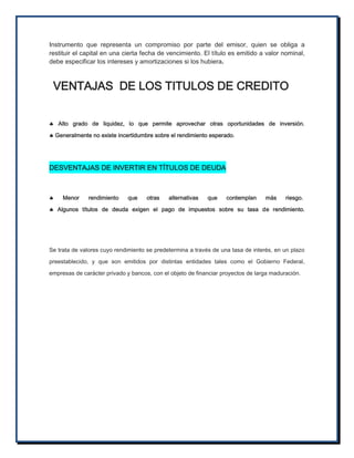 Instrumento que representa un compromiso por parte del emisor, quien se obliga a
restituir el capital en una cierta fecha de vencimiento. El título es emitido a valor nominal,
debe especificar los intereses y amortizaciones si los hubiera.

VENTAJAS DE LOS TITULOS DE CREDITO
 Alto grado de liquidez, lo que permite aprovechar otras oportunidades de inversión.
 Generalmente no existe incertidumbre sobre el rendimiento esperado.

DESVENTAJAS DE INVERTIR EN TÍTULOS DE DEUDA



Menor

rendimiento

que

otras

alternativas

que

contemplan

más

riesgo.

 Algunos títulos de deuda exigen el pago de impuestos sobre su tasa de rendimiento.

Se trata de valores cuyo rendimiento se predetermina a través de una tasa de interés, en un plazo
preestablecido, y que son emitidos por distintas entidades tales como el Gobierno Federal,
empresas de carácter privado y bancos, con el objeto de financiar proyectos de larga maduración.

 