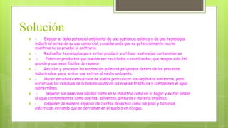Solución










Evaluar el daño potencial ambiental de una sustancia química o de una tecnología
industrial antes de su uso comercial, considerando que es potencialmente nociva
mientras no se pruebe lo contrario.
Rediseñar tecnologías para evitar producir o utilizar sustancias contaminantes.
Fabricar productos que puedan ser reciclados o reutilizados, que tengan vida útil
grande y que sean fáciles de reparar.
Reciclar y procesar las sustancias químicas peligrosas dentro de los procesos
industriales, para evitar que entren al medio ambiente.
Hacer estudios exhaustivos de suelos para ubicar los depósitos sanitarios, para
evitar que los residuos de la basura alcancen los niveles freáticos y contaminen el agua
subterránea.
Separar los desechos sólidos tanto en la industria como en el hogar y evitar lanzar
al agua contaminantes como aceites, solventes, pinturas y materia orgánica.
Disponer de manera especial de ciertos desechos como las pilas y baterías
eléctricas, evitando que se derramen en el suelo o en el agua.

 