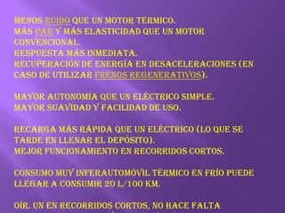 Menos ruido que un motor térmico.Más par y más elasticidad que un motor convencional.Respuesta más inmediata.Recuperación de energía en desaceleraciones (en caso de utilizar frenos regenerativos). Mayor autonomía que un eléctrico simple.Mayor suavidad y facilidad de uso.Recarga más rápida que un eléctrico (lo que se tarde en llenar el depósito).Mejor funcionamiento en recorridos cortos.Consumo muy inferautomóvil térmico en frío puede llegar a consumir 20 L/100 km.oír. Un En recorridos cortos, no hace falta encender el motor térmico, evitando que trabaje en frío, disminuyendo el desgaste