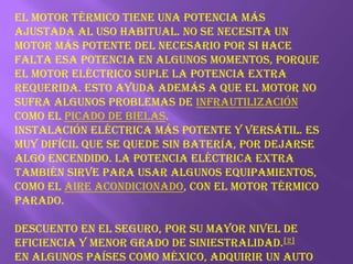 El motor térmico tiene una potencia más ajustada al uso habitual. No se necesita un motor más potente del necesario por si hace falta esa potencia en algunos momentos, porque el motor eléctrico suple la potencia extra requerida. Esto ayuda además a que el motor no sufra algunos problemas de infrautilización como el picado de bielas.Instalación eléctrica más potente y versátil. Es muy difícil que se quede sin batería, por dejarse algo encendido. La potencia eléctrica extra también sirve para usar algunos equipamientos, como el aire acondicionado, con el motor térmico parado.Descuento en el seguro, por su mayor nivel de eficiencia y menor grado de siniestralidad.[2]En algunos países como México, adquirir un auto híbrido trae consigo beneficios fiscales, como la deducibilidad en el Impuesto sobre la Renta y tasa 0% en el Impuesto de la tenencia o uso de vehículos.