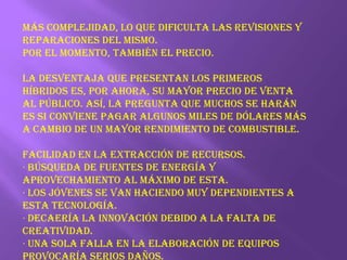 Más complejidad, lo que dificulta las revisiones y reparaciones del mismo.Por el momento, también el precio. La desventaja que presentan los primeros híbridos es, por ahora, su mayor precio de venta al público. Así, la pregunta que muchos se harán es si conviene pagar algunos miles de dólares más a cambio de un mayor rendimiento de combustible.Facilidad en la extracción de recursos.· Búsqueda de fuentes de energía y aprovechamiento al máximo de esta.· Los jóvenes se van haciendo muy dependientes a esta tecnología.· Decaería la innovación debido a la falta de creatividad.· Una sola falla en la elaboración de equipos provocaría serios daños.· Los equipos tienen que ser supervisados.· La especie tenderá a reducirse.· Podría haber contaminación con desechos energéticos. 