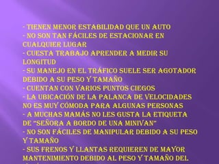 - Tienen menor estabilidad que un auto- No son tan fáciles de estacionar en cualquier lugar- Cuesta trabajo aprender a medir su longitud- Su manejo en el tráfico suele ser agotador debido a su peso y tamaño- Cuentan con varios puntos ciegos- La ubicación de la palanca de velocidades no es muy cómoda para algunas personas- A muchas mamás no les gusta la etiqueta de “Señora a bordo de una minivan”- No son fáciles de manipular debido a su peso y tamaño- Sus frenos y llantas requieren de mayor mantenimiento debido al peso y tamaño del vehículo