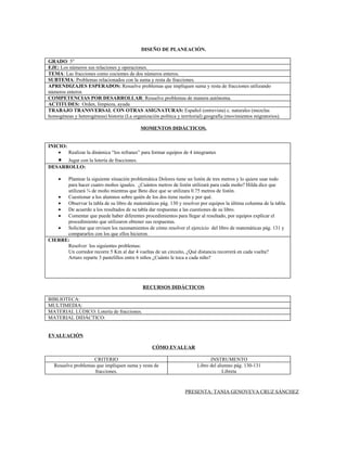 DISEÑO DE PLANEACIÓN.

GRADO: 5°
EJE: Los números sus relaciones y operaciones.
TEMA: Las fracciones como cocientes de dos números enteros.
SUBTEMA: Problemas relacionados con la suma y resta de fracciones.
APRENDIZAJES ESPERADOS: Resuelve problemas que impliquen suma y resta de fracciones utilizando
números enteros
COMPETENCIAS POR DESARROLLAR: Resuelve problemas de manera autónoma.
ACTITUDES: Orden, limpieza, ayuda
TRABAJO TRANSVERSAL CON OTRAS ASIGNATURAS: Español (entrevista) c. naturales (mezclas
homogéneas y heterogéneas) historia (La organización política y territorial) geografía (movimientos migratorios).

                                             MOMENTOS DIDÁCTICOS.


INICIO:
    •   Realizar la dinámica “los refranes” para formar equipos de 4 integrantes
   • Jugar con la lotería de fracciones.
DESARROLLO:

    • Plantear la siguiente situación problemática Dolores tiene un listón de tres metros y lo quiere usar todo
      para hacer cuatro moños iguales. ¿Cuántos metros de listón utilizará para cada moño? Hilda dice que
      utilizará ¾ de moño mientras que Beto dice que se utilizara 0.75 metros de listón.
   •  Cuestionar a los alumnos sobre quién de los dos tiene razón y por qué.
   •  Observar la tabla de su libro de matemáticas pág. 130 y resolver por equipos la última columna de la tabla.
   •  De acuerdo a los resultados de su tabla dar respuestas a las cuestiones de su libro.
   •  Comentar que puede haber diferentes procedimientos para llegar al resultado, por equipos explicar el
      procedimiento que utilizaron obtener sus respuestas.
   •  Solicitar que revisen los razonamientos de cómo resolver el ejercicio del libro de matemáticas pág. 131 y
      compararlos con los que ellos hicieron.
CIERRE:
      Resolver los siguientes problemas:
      Un corredor recorre 5 Km al dar 4 vueltas de un circuito, ¿Qué distancia recorrerá en cada vuelta?
      Arturo reparte 3 pastelillos entre 6 niños ¿Cuánto le toca a cada niño?




                                              RECURSOS DIDÁCTICOS

BIBLIOTECA:
MULTIMEDIA:
MATERIAL LÚDICO: Lotería de fracciones.
MATERIAL DIDÁCTICO:


EVALUACIÓN

                                                  CÓMO EVALUAR

                    CRITERIO                                                  INSTRUMENTO
  Resuelve problemas que impliquen suma y resta de                      Libro del alumno pág. 130-131
                    fracciones.                                                     Libreta


                                                                  PRESENTA: TANIA GENOVEVA CRUZ SÁNCHEZ
 