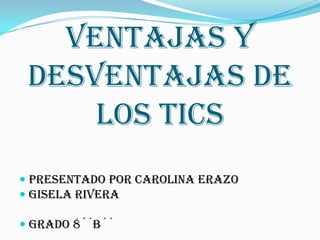 Ventajas y desventajas de los tics Presentado por Carolina Erazo Gisela rivera Grado 8´´B´´ 