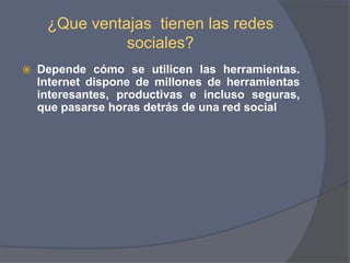 ¿Que ventajas  tienen las redes  sociales? Depende cómo se utilicen las herramientas. Internet dispone de millones de herramientas interesantes, productivas e incluso seguras, que pasarse horas detrás de una red social