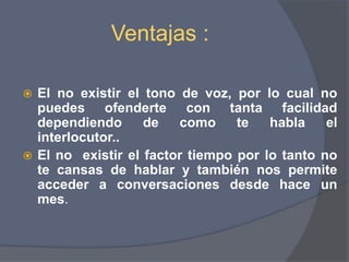 Ventajas :El no existir el tono de voz, por lo cual no puedes ofenderte con tanta facilidad dependiendo de como te habla el interlocutor..