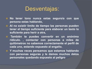 El no  existir el factor tiempo por lo tanto no te cansas de hablar y también nos permite  acceder a conversaciones desde hace un mes.Desventajas:No tener tono nunca estas seguro/a con que persona estas hablando,