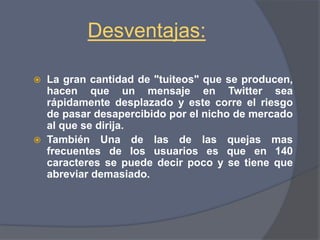 Ventajas :Es fácil crear  una cuenta en esta red social En sólo pocos minutos puedes estar publicando el contenido de tu preferencia..Puedes enviar mensajes públicos o privados, mencionando a la persona o usuario de tu preferencia, Existe la posibilidad que te responda: gente famosa inclusive,  también Puedes publicar o postear tu contenido o comentarios, directamente desde el sitio web de Twitter,.