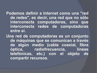 Podemos definir a Internet como una "red de redes", es decir, una red que no sólo interconecta computadoras, sino que interconecta redes de computadoras entre sí. Una red de computadoras es un conjunto de máquinas que se comunican a través de algún medio (cable coaxial, fibra óptica, radiofrecuencia, líneas telefónicas, etc.) con el objeto de compartir recursos.