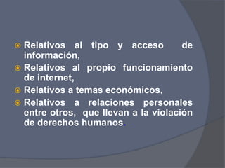 Relativos al tipo y acceso  de información, Relativos al propio funcionamiento de internet, Relativos a temas económicos, Relativos a relaciones personales entre otros,  que llevan a la violación de derechos humanos. 