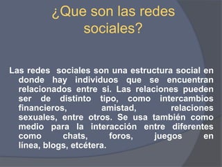 ¿Que son las redes sociales?Las redes  sociales son una estructura social en donde hay individuos que se encuentran relacionados entre si. Las relaciones pueden ser de distinto tipo, como intercambios financieros, amistad, relaciones sexuales, entre otros. Se usa también como medio para la interacción entre diferentes como chats, foros, juegos en línea, blogs, etcétera.