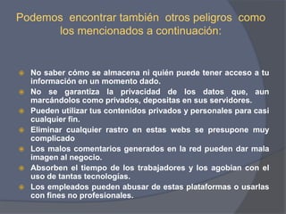 Podemos  encontrar también  otros peligros  como los mencionados a continuación:No saber cómo se almacena ni quién puede tener acceso a tu información en un momento dado.No se garantiza la privacidad de los datos que, aun marcándolos como privados, depositas en sus servidores.Pueden utilizar tus contenidos privados y personales para casi cualquier fin.Eliminar cualquier rastro en estas webs se presupone muy complicadoLos malos comentarios generados en la red pueden dar mala imagen al negocio. Absorben el tiempo de los trabajadores y los agobian con el uso de tantas tecnologías. Los empleados pueden abusar de estas plataformas o usarlas con fines no profesionales. 