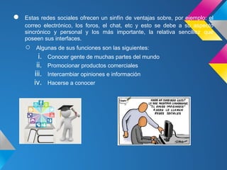 ●   Estas redes sociales ofrecen un sinfín de ventajas sobre, por ejemplo: el
    correo electrónico, los foros, el chat, etc y esto se debe a su aspecto
    sincrónico y personal y los más importante, la relativa sencillez que
    poseen sus interfaces.
    ○    Algunas de sus funciones son las siguientes:
          i.   Conocer gente de muchas partes del mundo
         ii.   Promocionar productos comerciales
        iii.   Intercambiar opiniones e información
        iv.    Hacerse a conocer
 