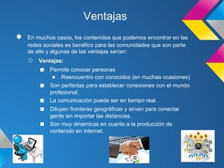 Ventajas
●   En muchos casos, los contenidos que podemos encontrar en las
    redes sociales es benéfico para las comunidades que son parte
    de ello y algunas de las ventajas serían:
    ○   Ventajas:
        ■   Permite conocer personas
             ● Reencuentro con conocidos (en muchas ocasiones)
        ■   Son perfectas para establecer conexiones con el mundo
            profesional.
        ■   La comunicación puede ser en tiempo real.
        ■   Diluyen fronteras geográficas y sirven para conectar
            gente sin importar las distancias.
        ■   Son muy dinámicas en cuanto a la producción de
            contenido en internet.
 