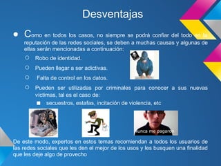 Desventajas
● Como en todos los casos, no siempre se podrá confiar del todo en la
    reputación de las redes sociales, se deben a muchas causas y algunas de
    ellas serán mencionadas a continuación:
    ○   Robo de identidad.
    ○   Pueden llegar a ser adictivas.
    ○    Falta de control en los datos.
    ○   Pueden ser utilizadas por criminales para conocer a sus nuevas
        víctimas, tal es el caso de:
        ■ secuestros, estafas, incitación de violencia, etc




De este modo, expertos en estos temas recomiendan a todos los usuarios de
las redes sociales que les den el mejor de los usos y les busquen una finalidad
que les deje algo de provecho
 