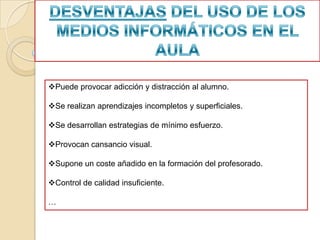 Puede provocar adicción y distracción al alumno.

Se realizan aprendizajes incompletos y superficiales.

Se desarrollan estrategias de mínimo esfuerzo.

Provocan cansancio visual.

Supone un coste añadido en la formación del profesorado.

Control de calidad insuficiente.

…
 