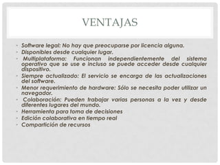 VENTAJAS
• Software legal: No hay que preocuparse por licencia alguna.
• Disponibles desde cualquier lugar.
• Multiplataforma: Funcionan independientemente del sistema
operativo que se use e incluso se puede acceder desde cualquier
dispositivo.
• Siempre actualizado: El servicio se encarga de las actualizaciones
del software.
• Menor requerimiento de hardware: Sólo se necesita poder utilizar un
navegador.
• Colaboración: Pueden trabajar varias personas a la vez y desde
diferentes lugares del mundo.
• Herramienta para toma de decisiones
• Edición colaborativa en tiempo real
• Compartición de recursos
 