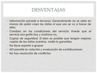 DESVENTAJAS
• Información privada a terceros: Generalmente no se sabe en
manos de quién caen los datos ni que uso se va a hacer de
ellos.
• Cambios en las condiciones del servicio: Puede que el
servicio sea gratis hoy y mañana no.
• Copias de seguridad: Si bien es posible que tengan mejores
copias de los datos nuestros, nadie lo garantiza.
• No tiene soporte a grupos
• NO permite la votación y evaluación de contribuciones
• No hay resolución de conflictos
 