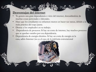 Desventajas del internet
• Te genera una gran dependencia o vicio del internet, descuidándote de
muchas cosas personales o laborales.
• Hace que los estudiantes se esfuercen menos en hacer sus tareas, debido a la
mala práctica del copy/paste.
• Distrae a los empleados en su trabajo.
• Dependencia de procesos. Si hay un corte de internet, hay muchos procesos
que se quedan varados por esa dependencia.
• Dependencia de energía eléctrica. Si hay un corte de energía en la
casa, adiós Internet (no es el caso de la telefonía convencional
 
