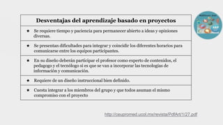 Desventajas del aprendizaje basado en proyectos
★ Se requiere tiempo y paciencia para permanecer abierto a ideas y opiniones
diversas.
★ Se presentan dificultades para integrar y coincidir los diferentes horarios para
comunicarse entre los equipos participantes.
★ En su diseño deberán participar el profesor como experto de contenidos, el
pedagogo y el tecnólogo si es que se van a incorporar las tecnologías de
información y comunicación.
★ Requiere de un diseño instruccional bien definido.
★ Cuesta integrar a los miembros del grupo y que todos asuman el mismo
compromiso con el proyecto
http://ceupromed.ucol.mx/revista/PdfArt/1/27.pdf
 