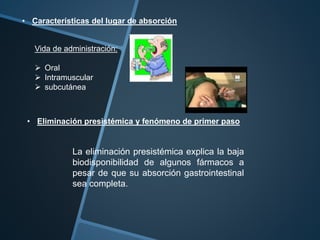 • Características del lugar de absorción
• Eliminación presistémica y fenómeno de primer paso
Vida de administración:
 Oral
 Intramuscular
 subcutánea
La eliminación presistémica explica la baja
biodisponibilidad de algunos fármacos a
pesar de que su absorción gastrointestinal
sea completa.
 